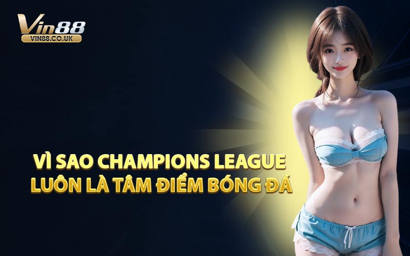 Vì Sao Champions League Luôn Là Tâm Điểm Bóng Đá
